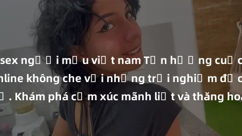 sex người mẫu việt nam Tận hưởng cuộc sống tình dục online không che với những trải nghiệm độc đáo và mới lạ. Khám phá cảm xúc mãnh liệt và thăng hoa cùng đối tác tại các trang web chuyên nghiệp.