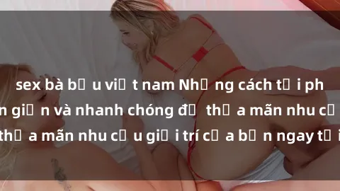 sex bà bầu việt nam Những cách tải phim sex về máy đơn giản và nhanh chóng để thỏa mãn nhu cầu giải trí của bạn ngay tại nhà