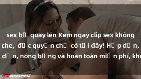 sex bị quay lén Xem ngay clip sex không che cực hot, không che,  độc quyền chỉ có tại đây! Hấp dẫn, nóng bỏng và hoàn toàn miễn phí, không thể bỏ qua!