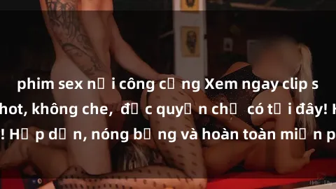 phim sex nơi công cộng Xem ngay clip sex không che cực hot, không che,  độc quyền chỉ có tại đây! Hấp dẫn, nóng bỏng và hoàn toàn miễn phí, không thể bỏ qua!