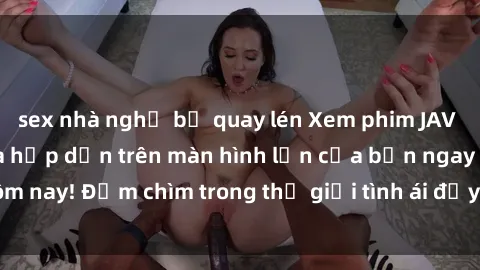 sex nhà nghỉ bị quay lén Xem phim JAV vietsub mới nhất và hấp dẫn trên màn hình lớn của bạn ngay hôm nay! Đắm chìm trong thế giới tình ái đầy nóng bỏng và kích thích.