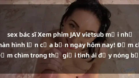 sex bác sĩ Xem phim JAV vietsub mới nhất và hấp dẫn trên màn hình lớn của bạn ngay hôm nay! Đắm chìm trong thế giới tình ái đầy nóng bỏng và kích thích.