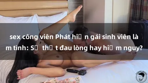 sex công viên Phát hiện gái sinh viên làm tình: Sự thật đau lòng hay hiểm nguy?