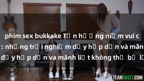phim sex bukkake Tận hưởng niềm vui của sex với gái trẻ: những trải nghiệm đầy hấp dẫn và mãnh liệt không thể bỏ lỡ