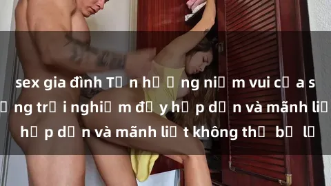 sex gia đình Tận hưởng niềm vui của sex với gái trẻ: những trải nghiệm đầy hấp dẫn và mãnh liệt không thể bỏ lỡ