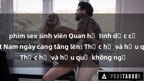 phim sex sinh viên Quan hệ tình dục của nữ sinh Việt Nam ngày càng tăng lên: Thực hư và hậu quả không ngờ