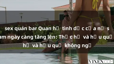 sex quán bar Quan hệ tình dục của nữ sinh Việt Nam ngày càng tăng lên: Thực hư và hậu quả không ngờ