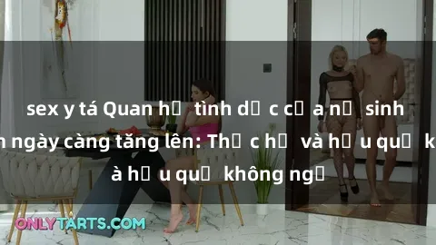 sex y tá Quan hệ tình dục của nữ sinh Việt Nam ngày càng tăng lên: Thực hư và hậu quả không ngờ