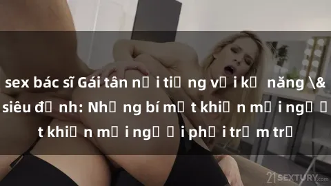 sex bác sĩ Gái tân nổi tiếng với kỹ năng 'làm tình' siêu đỉnh: Những bí mật khiến mọi người phải trầm trồ