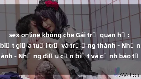 sex online không che Gái trẻ quan hệ: Mối quan hệ khác biệt giữa tuổi trẻ và trưởng thành - Những điều cần biết và cảnh báo từ chuyên gia