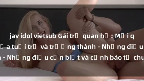 jav idol vietsub Gái trẻ quan hệ: Mối quan hệ khác biệt giữa tuổi trẻ và trưởng thành - Những điều cần biết và cảnh báo từ chuyên gia