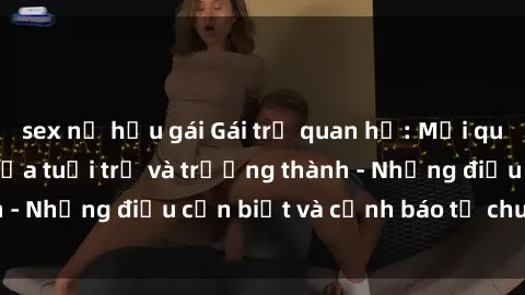 sex nữ hầu gái Gái trẻ quan hệ: Mối quan hệ khác biệt giữa tuổi trẻ và trưởng thành - Những điều cần biết và cảnh báo từ chuyên gia