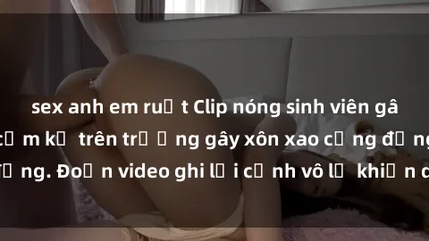 sex anh em ruột Clip nóng sinh viên gây sốc: Hành động cấm kỵ trên trường gây xôn xao cộng đồng. Đoạn video ghi lại cảnh vô lễ khiến dư luận bức xúc.