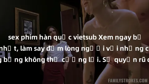 sex phim hàn quốc vietsub Xem ngay bộ phim sex milf hot nhất, làm say đắm lòng người với những cảnh nóng bỏng không thể cưỡng lại. Sự quyến rũ của MILF sẽ khiến bạn mãnh liệt!