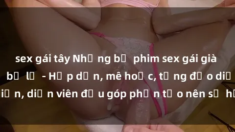 sex gái tây Những bộ phim sex gái già đỉnh cao không thể bỏ lỡ - Hấp dẫn, mê hoặc, từng đạo diễn, diễn viên đều góp phần tạo nên sự hấp dẫn, kích thích.