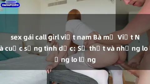 sex gái call girl việt nam Bà mẹ Việt Nam và cuộc sống tình dục: Sự thật và những lo lắng