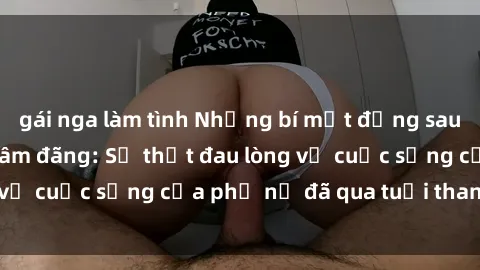 gái nga làm tình Những bí mật đằng sau vẻ ngoài gái già dâm đãng: Sự thật đau lòng về cuộc sống của phụ nữ đã qua tuổi thanh xuân