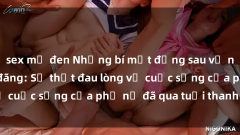 sex mỹ đen Những bí mật đằng sau vẻ ngoài gái già dâm đãng: Sự thật đau lòng về cuộc sống của phụ nữ đã qua tuổi thanh xuân