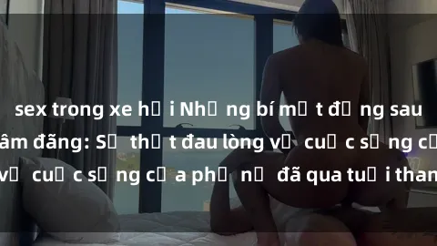 sex trong xe hơi Những bí mật đằng sau vẻ ngoài gái già dâm đãng: Sự thật đau lòng về cuộc sống của phụ nữ đã qua tuổi thanh xuân