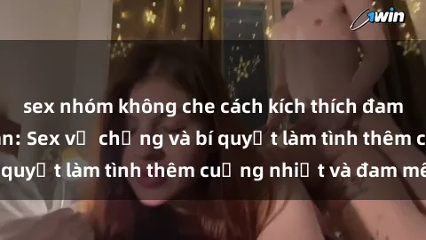 sex nhóm không che cách kích thích đam mê trong hôn nhân: Sex vợ chồng và bí quyết làm tình thêm cuồng nhiệt và đam mê