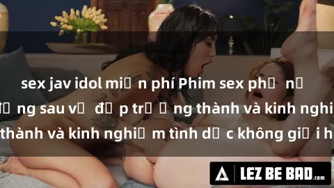 sex jav idol miễn phí Phim sex phụ nữ lớn tuổi: Sức hút đằng sau vẻ đẹp trưởng thành và kinh nghiệm tình dục không giới hạn