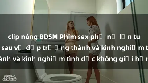 clip nóng BDSM Phim sex phụ nữ lớn tuổi: Sức hút đằng sau vẻ đẹp trưởng thành và kinh nghiệm tình dục không giới hạn