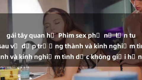 gái tây quan hệ Phim sex phụ nữ lớn tuổi: Sức hút đằng sau vẻ đẹp trưởng thành và kinh nghiệm tình dục không giới hạn