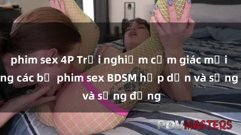 phim sex 4P Trải nghiệm cảm giác mới lạ trong các bộ phim sex BDSM hấp dẫn và sống động