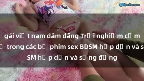 gái việt nam dâm đãng Trải nghiệm cảm giác mới lạ trong các bộ phim sex BDSM hấp dẫn và sống động