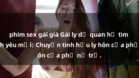 phim sex gái già Gái ly dị quan hệ tìm kiếm tình yêu mới: Chuyện tình hậu ly hôn của phụ nữ trẻ.
