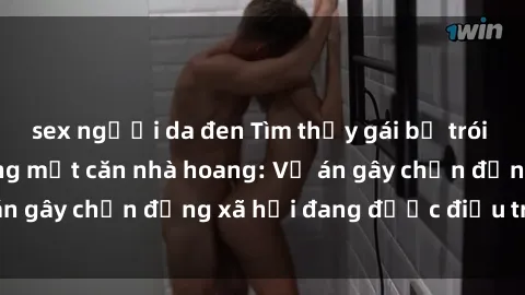 sex người da đen Tìm thấy gái bị trói và bị hiếp dâm trong một căn nhà hoang: Vụ án gây chấn động xã hội đang được điều tra vào.