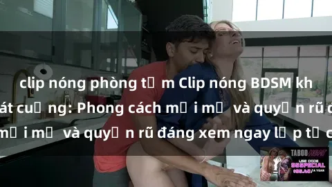 clip nóng phòng tắm Clip nóng BDSM khiến người xem phát cuồng: Phong cách mới mẻ và quyến rũ đáng xem ngay lập tức!