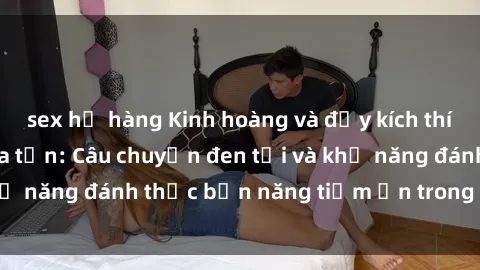 sex họ hàng Kinh hoàng và đầy kích thích với phim sex tra tấn: Câu chuyện đen tối và khả năng đánh thức bản năng tiềm ẩn trong con người