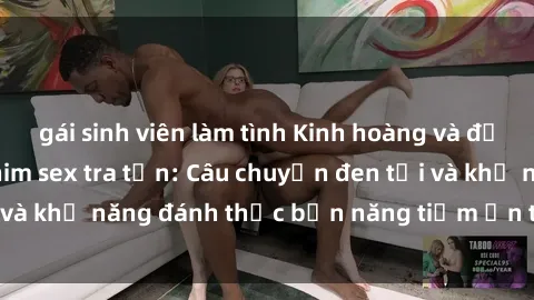 gái sinh viên làm tình Kinh hoàng và đầy kích thích với phim sex tra tấn: Câu chuyện đen tối và khả năng đánh thức bản năng tiềm ẩn trong con người