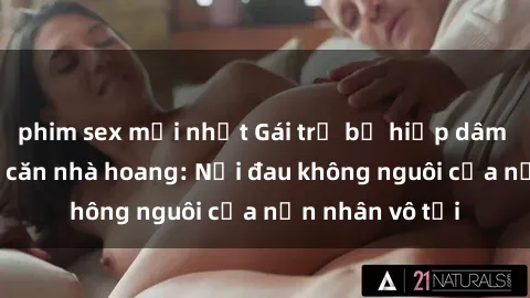 phim sex mới nhất Gái trẻ bị hiếp dâm bạo lực trong căn nhà hoang: Nỗi đau không nguôi của nạn nhân vô tội