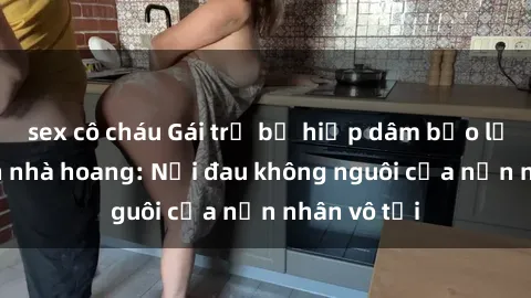 sex cô cháu Gái trẻ bị hiếp dâm bạo lực trong căn nhà hoang: Nỗi đau không nguôi của nạn nhân vô tội