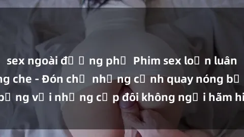 sex ngoài đường phố Phim sex loạn luân đầy kích thích không che - Đón chờ những cảnh quay nóng bỏng với những cặp đôi không ngại hãm hiếp gia đình trong lòng