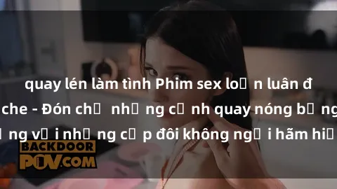 quay lén làm tình Phim sex loạn luân đầy kích thích không che - Đón chờ những cảnh quay nóng bỏng với những cặp đôi không ngại hãm hiếp gia đình trong lòng