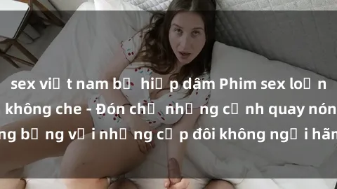 sex việt nam bị hiếp dâm Phim sex loạn luân đầy kích thích không che - Đón chờ những cảnh quay nóng bỏng với những cặp đôi không ngại hãm hiếp gia đình trong lòng