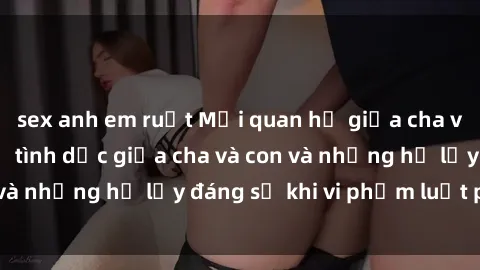 sex anh em ruột Mối quan hệ giữa cha và con: Sự thật về tình dục giữa cha và con và những hệ lụy đáng sợ khi vi phạm luật pháp.