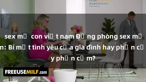 sex mẹ con việt nam Động phòng sex mẹ con: Bí mật tình yêu của gia đình hay phản cảm?