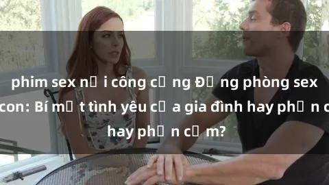 phim sex nơi công cộng Động phòng sex mẹ con: Bí mật tình yêu của gia đình hay phản cảm?
