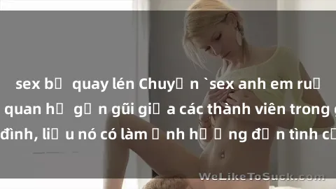 sex bị quay lén Chuyện `sex anh em ruột` - Đề cập đến quan hệ gần gũi giữa các thành viên trong gia đình, liệu nó có làm ảnh hưởng đến tình cảm gia đình hay không?
