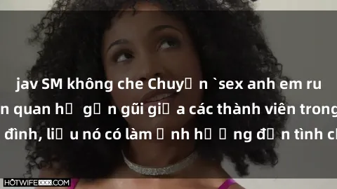 jav SM không che Chuyện `sex anh em ruột` - Đề cập đến quan hệ gần gũi giữa các thành viên trong gia đình, liệu nó có làm ảnh hưởng đến tình cảm gia đình hay không?