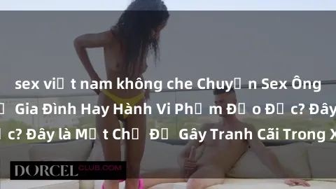 sex việt nam không che Chuyện Sex Ông Cháu: Mối Quan Hệ Gia Đình Hay Hành Vi Phạm Đạo Đức? Đây là Một Chủ Đề Gây Tranh Cãi Trong Xã Hội Hiện Nay.