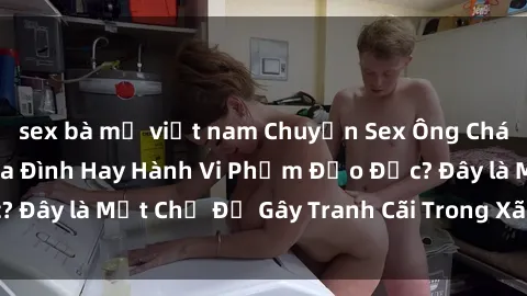 sex bà mẹ việt nam Chuyện Sex Ông Cháu: Mối Quan Hệ Gia Đình Hay Hành Vi Phạm Đạo Đức? Đây là Một Chủ Đề Gây Tranh Cãi Trong Xã Hội Hiện Nay.