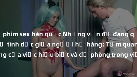 phim sex hàn quốc Những vấn đề đáng quan tâm về quan hệ tình dục giữa người họ hàng: Tầm quan trọng của việc hiểu biết và đề phòng trong việc tiếp xúc trong gia đình.
