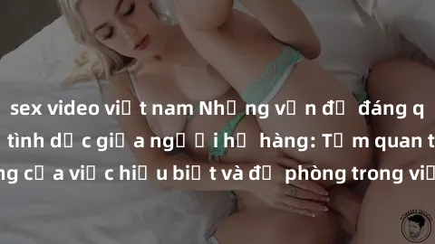 sex video việt nam Những vấn đề đáng quan tâm về quan hệ tình dục giữa người họ hàng: Tầm quan trọng của việc hiểu biết và đề phòng trong việc tiếp xúc trong gia đình.
