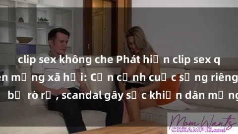 clip sex không che Phát hiện clip sex quay lén hot nhất trên mạng xã hội: Cận cảnh cuộc sống riêng tư bị rò rỉ, scandal gây sốc khiến dân mạng không khỏi bàng hoàng