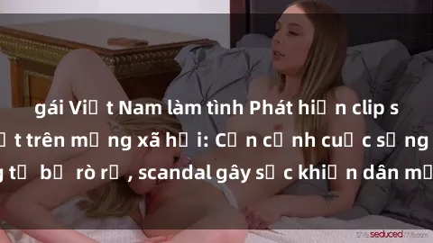 gái Việt Nam làm tình Phát hiện clip sex quay lén hot nhất trên mạng xã hội: Cận cảnh cuộc sống riêng tư bị rò rỉ, scandal gây sốc khiến dân mạng không khỏi bàng hoàng